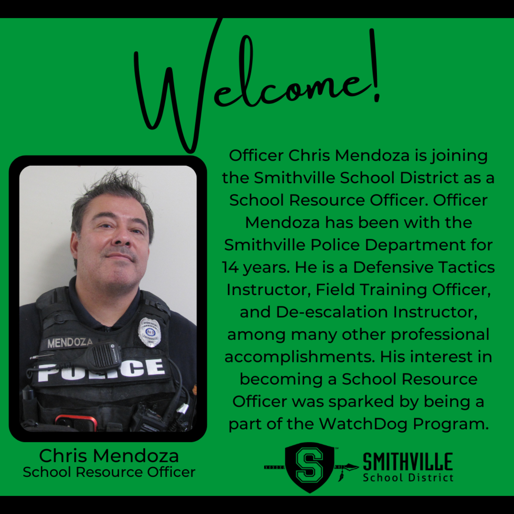 Officer Chris Mendoza is joining the Smithville School District as a School Resource Officer. Officer Mendoza has been with the Smithville Police Department for 14 years. He is a Defensive Tactics Instructor, Field Training Officer, and De-escalation Instructor, among many other professional accomplishments. His interest in becoming a School Resource Officer was sparked by being a part of the WatchDog Program.