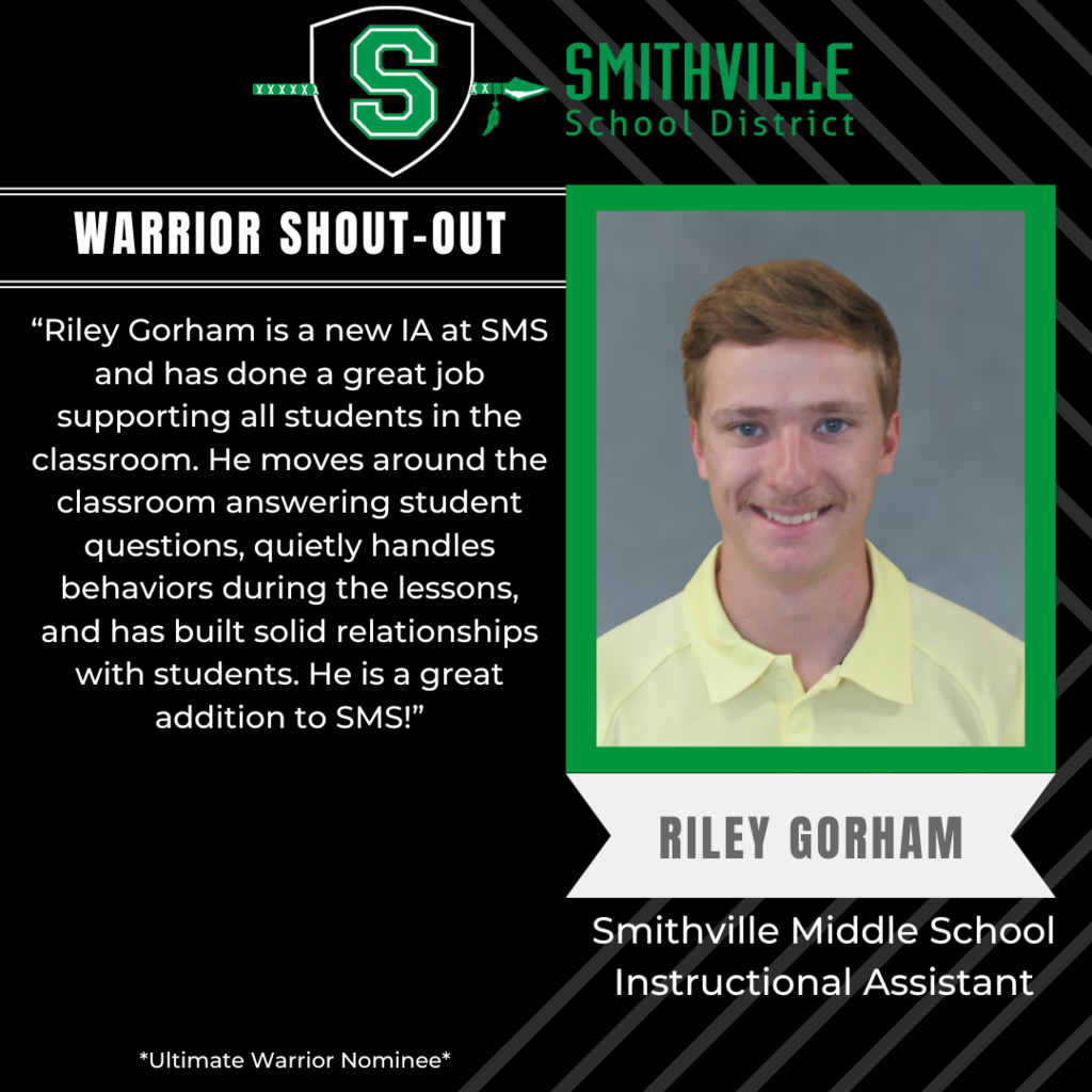 Warrior Shout-out: “Riley Gorham is a new IA at SMS and has done a great job supporting all students in the classroom. He moves around the classroom answering student questions, quietly handles behaviors during the lessons, and has built solid relationships with students. He is a great addition to SMS!”